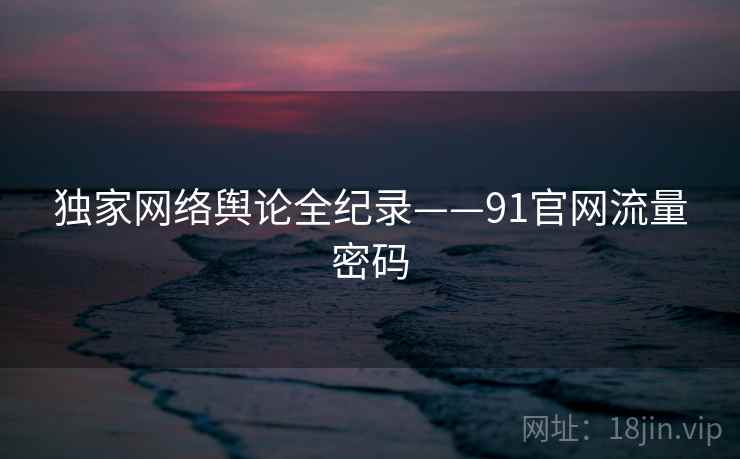 独家网络舆论全纪录——91官网流量密码