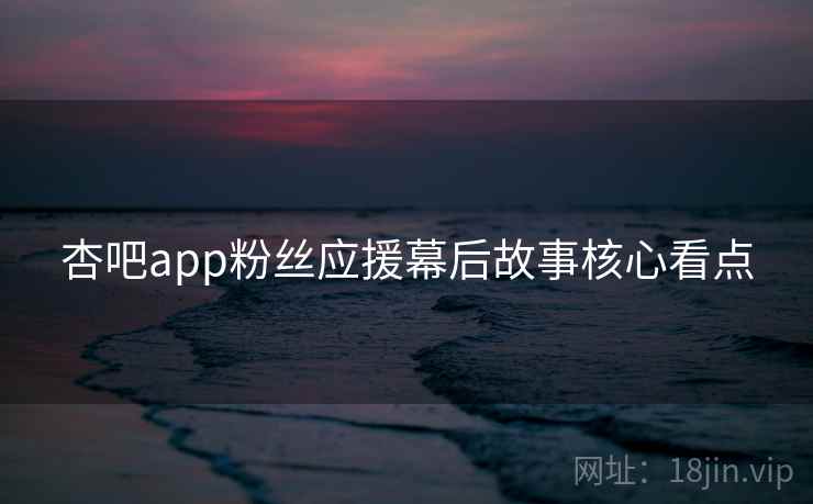 杏吧app粉丝应援幕后故事核心看点 杏吧app粉丝应援幕后故事核心看点