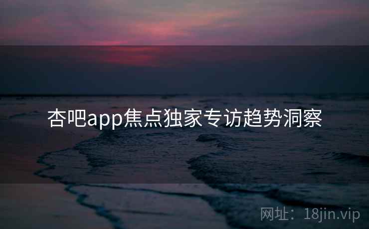 杏吧app焦点独家专访趋势洞察 杏吧app焦点独家专访趋势洞察