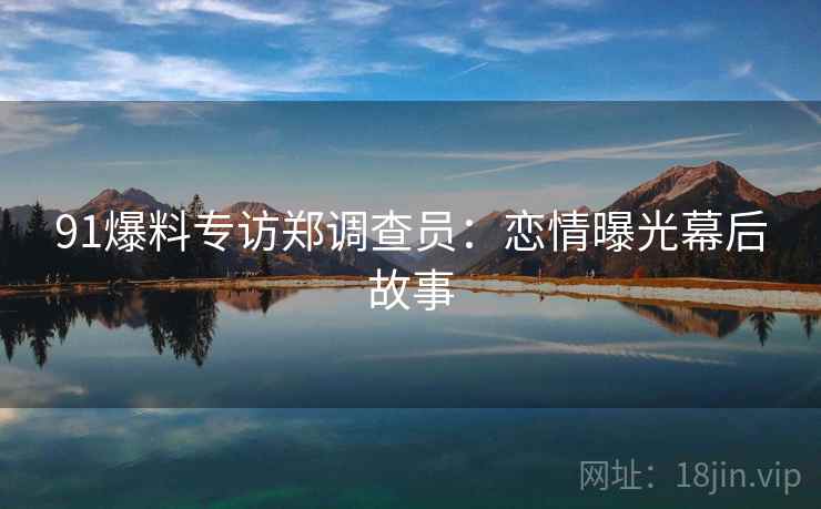 91爆料专访郑调查员:恋情曝光幕后故事 91爆料专访郑调查员:恋情曝光幕后故事