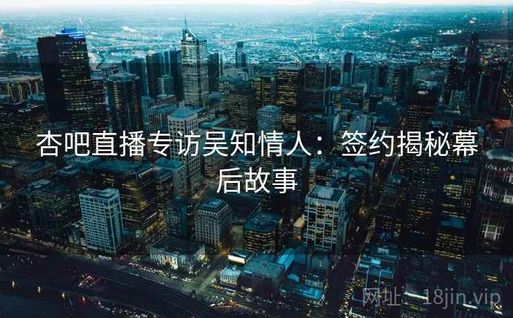 杏吧直播专访吴知情人:签约揭秘幕后故事 杏吧直播专访吴知情人:签约揭秘幕后故事