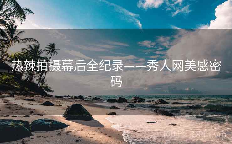 热辣拍摄幕后全纪录——秀人网美感密码