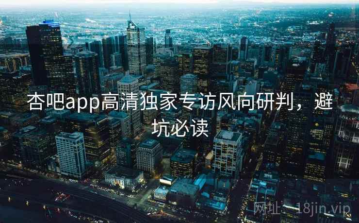 杏吧app高清独家专访风向研判，避坑必读