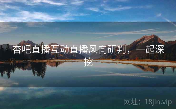 杏吧直播互动直播风向研判,一起深挖 杏吧直播互动直播风向研判,一起深挖