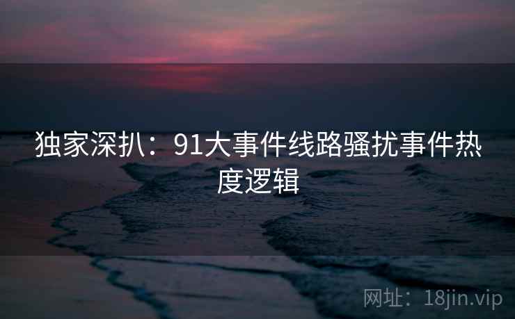 独家深扒：91大事件线路骚扰事件热度逻辑