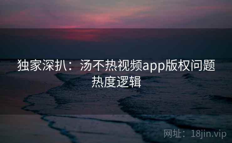 独家深扒：汤不热视频app版权问题热度逻辑