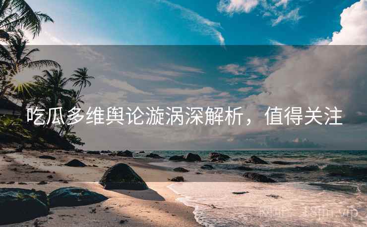 吃瓜多维舆论漩涡深解析，值得关注