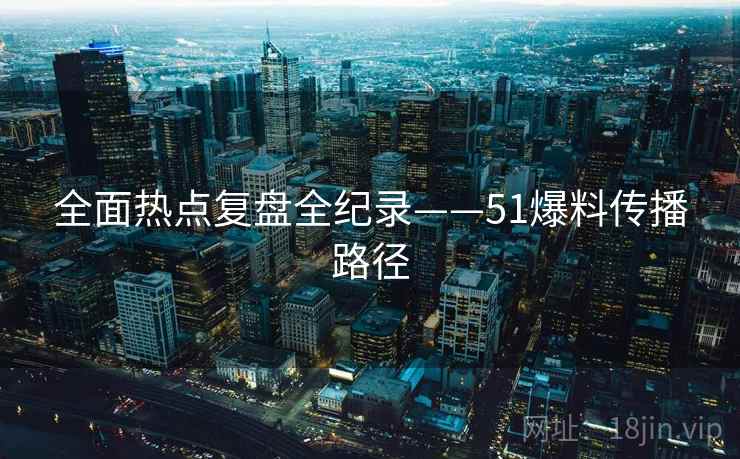 全面热点复盘全纪录——51爆料传播路径