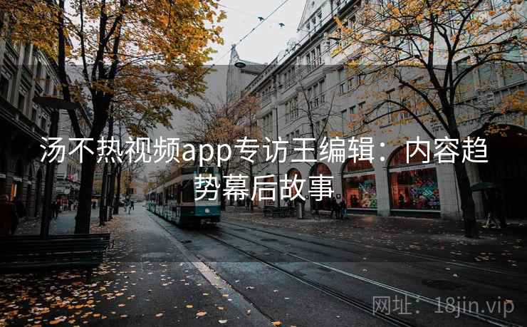 汤不热视频app专访王编辑：内容趋势幕后故事